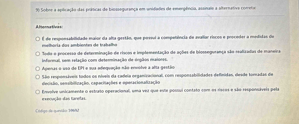 Sobre a aplicação das práticas de biossegurança em unidades de emergência, assinale a alternativa correta:
_
Alternativas:
É de responsabilidade maior da alta gestão, que possui a competência de avaliar riscos e proceder a medidas de
melhoria dos ambientes de trabalho
Todo o processo de determinação de riscos e implementação de ações de biossegurança são realizadas de maneira
informal, sem relação com determinação de órgãos maiores.
Apenas o uso de EPI e sua adequação não envolve a alta gestão
São responsáveis todos os níveis da cadeia organizacional, com responsabilidades definidas, desde tomadas de
decisão, sensibilização, capacitações e operacionalização
Envolve unicamente o estrato operacional, uma vez que este possui contato com os riscos e são responsáveis pela
execução das tarefas.
Código da questão: 59692