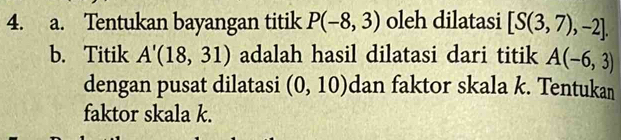 Tentukan bayangan titik P(-8,3) oleh dilatasi [S(3,7),-2]. 
b. Titik A'(18,31) adalah hasil dilatasi dari titik A(-6,3)
dengan pusat dilatasi (0,10) dan faktor skala k. Tentukan 
faktor skala k.