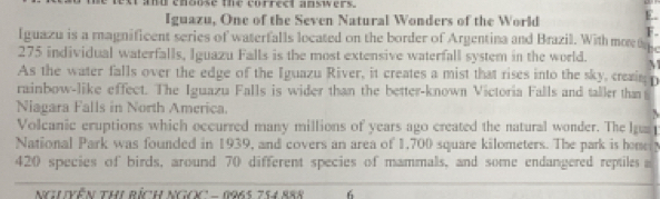 text and enouse the correct ansers. 
Iguazu, One of the Seven Natural Wonders of the World E. 
F. 
Iguazu is a magnificent series of waterfalls located on the border of Argentina and Brazil. With moe t
275 individual waterfalls, Iguazu Falls is the most extensive waterfall system in the world. N 
As the water falls over the edge of the Iguazu River, it creates a mist that rises into the sky, creain o 
rainbow-like effect. The Iguazu Falls is wider than the better-known Victoria Falls and taller than 
Niagara Falls in North America. 
Volcanic eruptions which occurred many millions of years ago created the natural wonder. The la 
National Park was founded in 1939, and covers an area of 1,700 square kilometers. The park is home
420 species of birds, around 70 different species of mammals, and some endangered reptiles a 
NgVễn ThI Rích NgOC - 1965 754 888 6