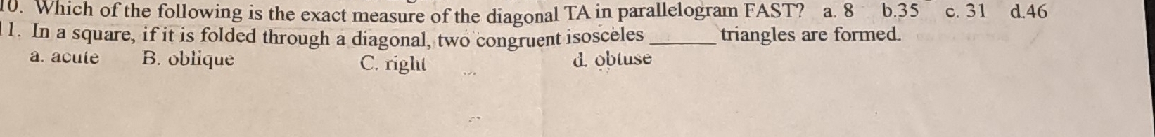 Which of the following is the exact measure of the diagonal TA in parallelogram FAST? a. 8 b. 35 c. 31 d. 46
1. In a square, if it is folded through a diagonal, two congruent isosceles _triangles are formed.
a. acule B. oblique C. right d. obtuse