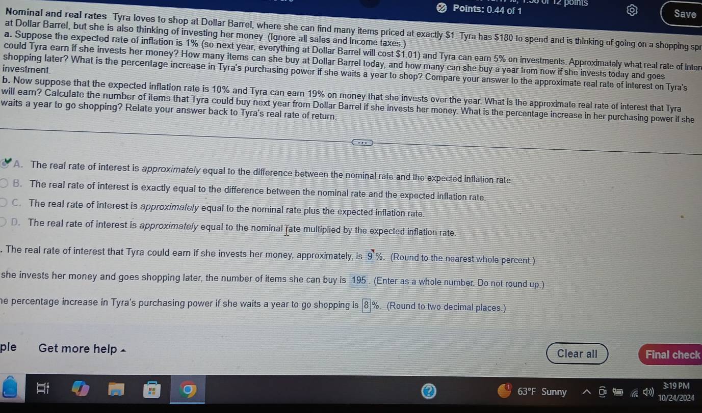 or 12 poits
Points: 0.44 of 1
Save
Nominal and real rates Tyra loves to shop at Dollar Barrel, where she can find many items priced at exactly $1. Tyra has $180 to spend and is thinking of going on a shopping spr
at Dollar Barrel, but she is also thinking of investing her money. (Ignore all sales and income taxes.)
a. Suppose the expected rate of inflation is 1% (so next year, everything at Dollar Barrel will cost $1.01) and Tyra can earn 5% on investments. Approximately what real rate of inter
could Tyra earn if she invests her money? How many items can she buy at Dollar Barrel today, and how many can she buy a year from now if she invests today and goes
investment.
shopping later? What is the percentage increase in Tyra's purchasing power if she waits a year to shop? Compare your answer to the approximate real rate of interest on Tyra's
b. Now suppose that the expected inflation rate is 10% and Tyra can earn 19% on money that she invests over the year. What is the approximate real rate of interest that Tyra
will earn? Calculate the number of items that Tyra could buy next year from Dollar Barrel if she invests her money. What is the percentage increase in her purchasing power if she
waits a year to go shopping? Relate your answer back to Tyra's real rate of return.
A. The real rate of interest is approximately equal to the difference between the nominal rate and the expected inflation rate.
B. The real rate of interest is exactly equal to the difference between the nominal rate and the expected inflation rate.
C. The real rate of interest is approximately equal to the nominal rate plus the expected inflation rate.
D. The real rate of interest is approximately equal to the nominal fate multiplied by the expected inflation rate
. The real rate of interest that Tyra could earn if she invests her money, approximately, is 9% . (Round to the nearest whole percent.)
she invests her money and goes shopping later, the number of items she can buy is 195 . (Enter as a whole number. Do not round up.)
he percentage increase in Tyra's purchasing power if she waits a year to go shopping is 8 8 %. (Round to two decimal places.)
ple Get more help £ Clear all Final check
3:19 PM
63°F Sunny 10/24/2024