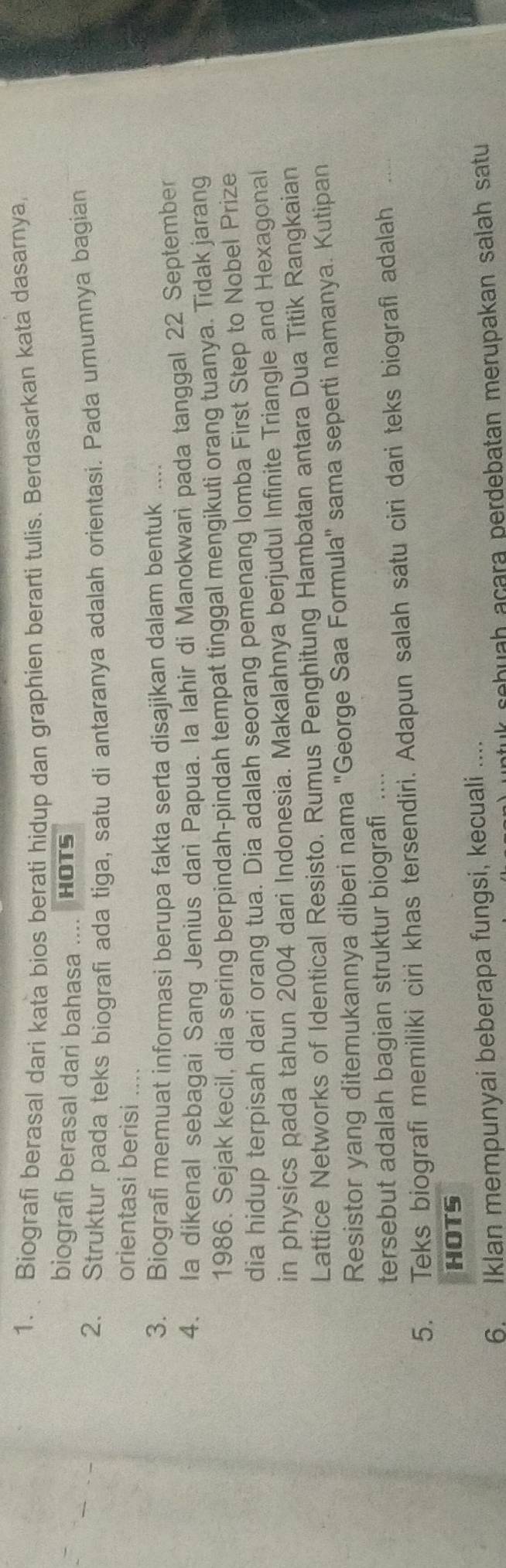 Biografi berasal dari kata bios berati hidup dan graphien berarti tulis. Berdasarkan kata dasarnya 
biografi berasal dari bahasa .... HOTS 
2. Struktur pada teks biografi ada tiga, satu di antaranya adalah orientasi. Pada umumnya bagian 
orientasi berisi .... 
3. Biografi memuat informasi berupa fakta serta disajikan dalam bentuk … 
4. la dikenal sebagai Sang Jenius dari Papua. la lahir di Manokwari pada tanggal 22 September 
1986. Sejak kecil, dia sering berpindah-pindah tempat tinggal mengikuti orang tuanya. Tidak jarang 
dia hidup terpisah dari orang tua. Dia adalah seorang pemenang lomba First Step to Nobel Prize 
in physics pada tahun 2004 dari Indonesia. Makalahnya berjudul Infinite Triangle and Hexagonal 
Lattice Networks of Identical Resisto. Rumus Penghitung Hambatan antara Dua Titik Rangkaian 
Resistor yang ditemukannya diberi nama 'George Saa Formula'' sama seperti namanya. Kutipan 
tersebut adalah bagian struktur biografi .... 
5. Teks biografi memiliki ciri khas tersendiri. Adapun salah satu ciri dari teks biografi adalah_ 
HOTS 
6. Iklan mempunyai beberapa fungsi, kecuali .... 
tuk sebuah açara perdebatan merupakan salah satu