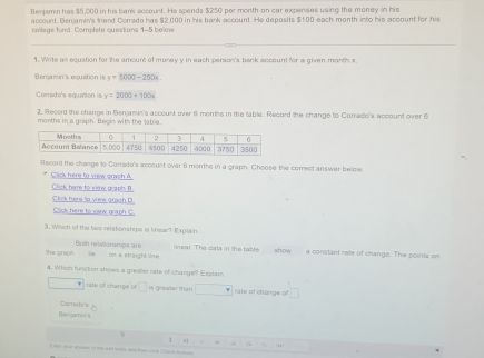 Benjamin has $5,000 in his bank account. He spends $250 per month on car expenses using the money in his
account. Benjamin's frend Corrado has $2,000 in his bank account. He deposits $100 each month into his account for his
college fund. Complete questions 1-5 below
1. Write as equation for the amount of money y in each person's bank account for a given month x
Benjamin's equstion is y=5000-250x
Corrado's equation is y=2000+100x
2. Record the change in Benjamin's account over 6 months in the table. Record the change to Comado's account over 6
months in a graph. Begis with the sable.
Record the change to Corrado's account over 6 months in a graph. Choose the comect answar bellow
Click here to view grach A
Click here to view uraph fl.
Click here to view grach D.
Click here to view graph C.
3. Which of the two relationships is linew? Explain.
the graph Both relatonships are linear. The dats in the table show a constant rvle of change. The points on
lie on a straight line.
4. Which function shows a greafer rate of change? Explain
rate of change of is greater than rate of chonge of
Berami Camado s

5
Enter sst anoee in the wis belds and than lck Chack Arewe