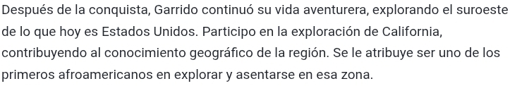 Después de la conquista, Garrido continuó su vida aventurera, explorando el suroeste 
de lo que hoy es Estados Unidos. Participo en la exploración de California, 
contribuyendo al conocimiento geográfico de la región. Se le atribuye ser uno de los 
primeros afroamericanos en explorar y asentarse en esa zona.