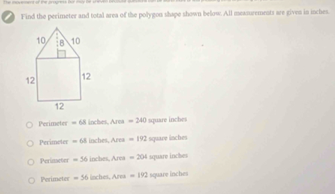 Find the perimeter and total area of the polygon shape shown below. All measurements are given in inches.
10 8 10
12 12
12
Perimeter = 68 inches, Area =240 square inches
Perimeter = 68 inches, Area =192 square inches
Perimeter =56 inches, Area =204 square inches
Perimeter =56 inche s, Área = 192 square inches