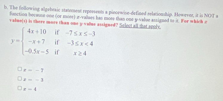 The following algebraic statement represents a piecewise-defined relationship. However, it is NOT a
function because one (or more) x -values has more than one y -value assigned to it. For which x
value(s) is there more than one y -value assigned? Select all that apply.
y=beginarrayl 4x+10if-7≤ x≤ -3 -x+7if-3≤ x<4 -0.5x-5ifx≥ 4endarray.
x=-7
x=-3
x=4