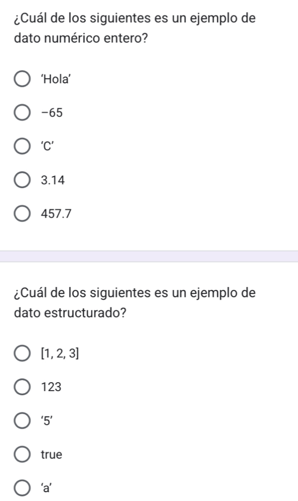 ¿Cuál de los siguientes es un ejemplo de
dato numérico entero?
‘Hola’
-65
‘C’
3.14
457.7
¿Cuál de los siguientes es un ejemplo de
dato estructurado?
[1,2,3]
123
'5'
true
‘a’