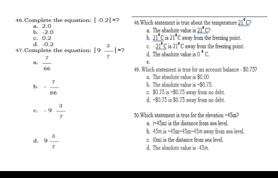 Complete the equation: |-0.2|= ? 48.Which statement is true about the temperature _ 21°C
a. 2.0
b. -2.0 a. The absolute value is _ 21°C
b. _ 21°C is 21°C
c. 0.2 away from the freezing point.
d. -0.2
47.Complete the equation: |9 3/7 |= 2 C. -_ 21°C is 21°C away from the freezing point.
d. The absolute value is 0°C.
a.  7/66 
e.
49. Which statement is true for an account balance - $0.75?
a. The absolute value is $0.00
b. - 7/66 
b. The absolute value is −$0.75.
c. $0.75 is −$0.75 away from no debt.
d. -$0.75 is $0.75 away from no debt.
c. -9 3/7 
50.Which statement is true for the elevation −45m?
a. |-45m| is the distance from sea level.
b. 45m is −45m−45m -45m away from sea level.
d. 9 3/7  c. |0m| is the distance from sea level.
d. The absolute value is -45m.