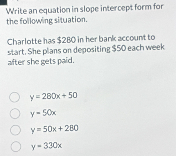 Write an equation in slope intercept form for
the following situation.
Charlotte has $280 in her bank account to
start. She plans on depositing $50 each week
after she gets paid.
y=280x+50
y=50x
y=50x+280
y=330x