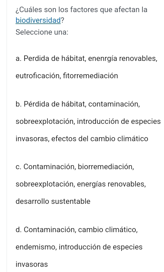 ¿Cuáles son los factores que afectan la
biodiversidad?
Seleccione una:
a. Perdida de hábitat, enenrgía renovables,
eutroficación, fitorremediación
b. Pérdida de hábitat, contaminación,
sobreexplotación, introducción de especies
invasoras, efectos del cambio climático
c. Contaminación, biorremediación,
sobreexplotación, energías renovables,
desarrollo sustentable
d. Contaminación, cambio climático,
endemismo, introducción de especies
invasoras