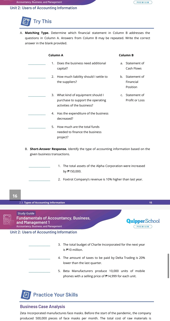 Accountancy, Business, and Management
Unit 2: Users of Accounting Information
a Try This
A. Matching Type. Determine which financial statement in Column B addresses the
questions in Column A. Answers from Column B may be repeated. Write the correct
answer in the blank provided.
Column A Column B
_1. Does the business need additional a. Statement of
capital? Cash Flows
_2. How much liability should I settle to b. Statement of
the suppliers? Financial
Position
_3. What kind of equipment should I c. Statement of
purchase to support the operating Profit or Loss
activities of the business?
_4. Has the expenditure of the business
decreased?
_5. How much are the total funds
needed to finance the business
project?
B. Short-Answer Response. Identify the type of accounting information based on the
given business transactions.
_1. The total assets of the Alpha Corporation were increased
by P150,000.
_2. Foxtrot Company's revenue is 10% higher than last year.
16
2.3. Types of Accounting Information 15
Study Guide
Fundamentals of Accountancy, Business,
and Management 1 Quipper School
Accountancy, Business, and Management P R em i u m
Unit 2: Users of Accounting Information
_3. The total budget of Charlie Incorporated for the next year
is P10 million.
_4. The amount of taxes to be paid by Delta Trading is 20%
lower than the last quarter.
_5. Beta Manufacturers produce 10,000 units of mobile
phones with a selling price of P14,999 for each unit.
a Practice Your Skills
Business Case Analysis
Zeta Incorporated manufactures face masks. Before the start of the pandemic, the company
produced 500,000 pieces of face masks per month. The total cost of raw materials is