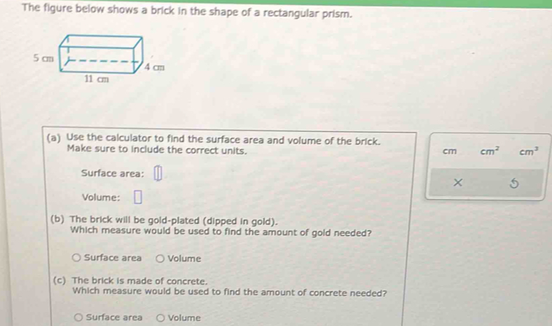 The figure below shows a brick in the shape of a rectangular prism.
(a) Use the calculator to find the surface area and volume of the brick.
Make sure to include the correct units. cm cm^2 cm^3
Surface area:
× 5
Volume:
(b) The brick will be gold-plated (dipped in gold).
Which measure would be used to find the amount of gold needed?
Surface area Volume
(c) The brick is made of concrete.
Which measure would be used to find the amount of concrete needed?
Surface area Volume