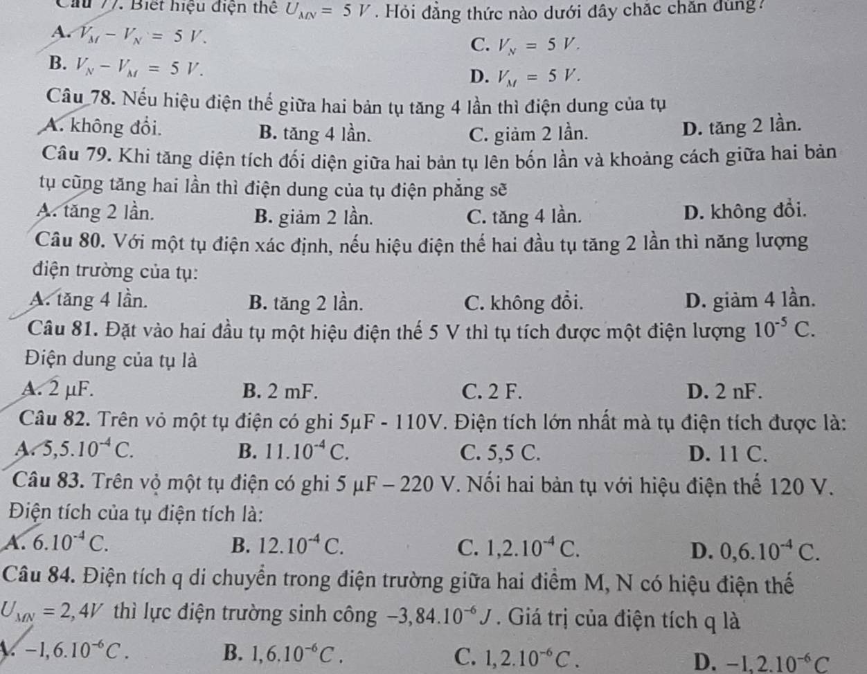 Cầu 77. Biết hiệu điện thể U_MN=5V. Hỏi đăng thức nào dưới đây chắc chăn đùng
A. V_M-V_N=5V.
C. V_N=5V.
B. V_N-V_M=5V.
D. V_M=5V.
Cầu 78. Nếu hiệu điện thế giữa hai bản tụ tăng 4 lần thì điện dung của tụ
A. không đổi. B. tăng 4 lần. C. giảm 2 lần.
D. tăng 2 lần.
Câu 79. Khi tăng diện tích đối diện giữa hai bản tụ lên bốn lần và khoảng cách giữa hai bản
tụ cũng tăng hai lần thì điện dung của tụ điện phẳng sẽ
A. tăng 2 lần. B. giảm 2 lần. C. tăng 4 lần. D. không đổi.
Câu 80. Với một tụ điện xác định, nếu hiệu điện thế hai đầu tụ tăng 2 lần thì năng lượng
điện trường của tụ:
A. tăng 4 lần. B. tăng 2 lần. C. không đổi. D. giàm 4 lần.
Câu 81. Đặt vào hai đầu tụ một hiệu điện thế 5 V thì tụ tích được một điện lượng 10^(-5)C.
Điện dung của tụ là
A. 2 μF. B. 2 mF. C. 2 F. D. 2 nF.
Câu 82. Trên vỏ một tụ điện có ghi 5mu F-110V. Điện tích lớn nhất mà tụ điện tích được là:
B. 11.10^(-4)C.
A 5,5.10^(-4)C. C. 5,5 C. D. 11 C.
Câu 83. Trên vỏ một tụ điện có ghi 5 μ -220V. Nối hai bản tụ với hiệu điện thế 120 V.
Điện tích của tụ điện tích là:
A. 6.10^(-4)C. B. 12.10^(-4)C. C. 1,2.10^(-4)C. D. 0,6.10^(-4)C.
Câu 84. Điện tích q di chuyển trong điện trường giữa hai điểm M, N có hiệu điện thế
U_MN=2,4V thì lực điện trường sinh công -3,84.10^(-6)J. Giá trị của điện tích q là
A. -1,6.10^(-6)C. B. 1,6.10^(-6)C. C. 1,2.10^(-6)C. D. -1,2.10^(-6)C