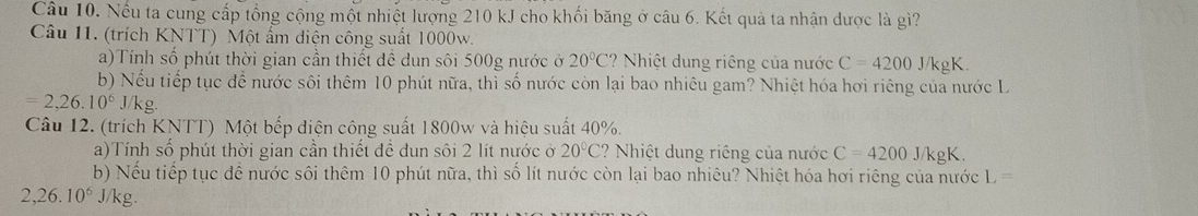 Nếu ta cung cấp tổng cộng một nhiệt lượng 210 kJ cho khối băng ở câu 6. Kết quả ta nhận dược là gì? 
Câu 11. (trích KNTT) Một ẩm diện công suất 1000w. 
a)Tính số phút thời gian cần thiết đề dun sôi 500g nước ở 20°C ? Nhiệt dung riêng của nước C=4200 J/kgK. 
b) Nếu tiếp tục đề nước sôi thêm 10 phút nữa, thì số nước còn lại bao nhiêu gam? Nhiệt hóa hơi riêng của nước L
=2,26.10^6J/kg. 
Câu 12. (trích KNTT) Một bếp điện công suất 1800w và hiệu suất 40%. 
a)Tính số phút thời gian cần thiết đề dun sôi 2 lít nước ở 20°C ? Nhiệt dung riêng của nước C=4200 J/kgK. 
b) Nếu tiếp tục đề nước sôi thêm 10 phút nữa, thì số lít nước còn lại bao nhiêu? Nhiệt hóa hơi riêng của nước 1 ,=
2,26.10^6J/kg.