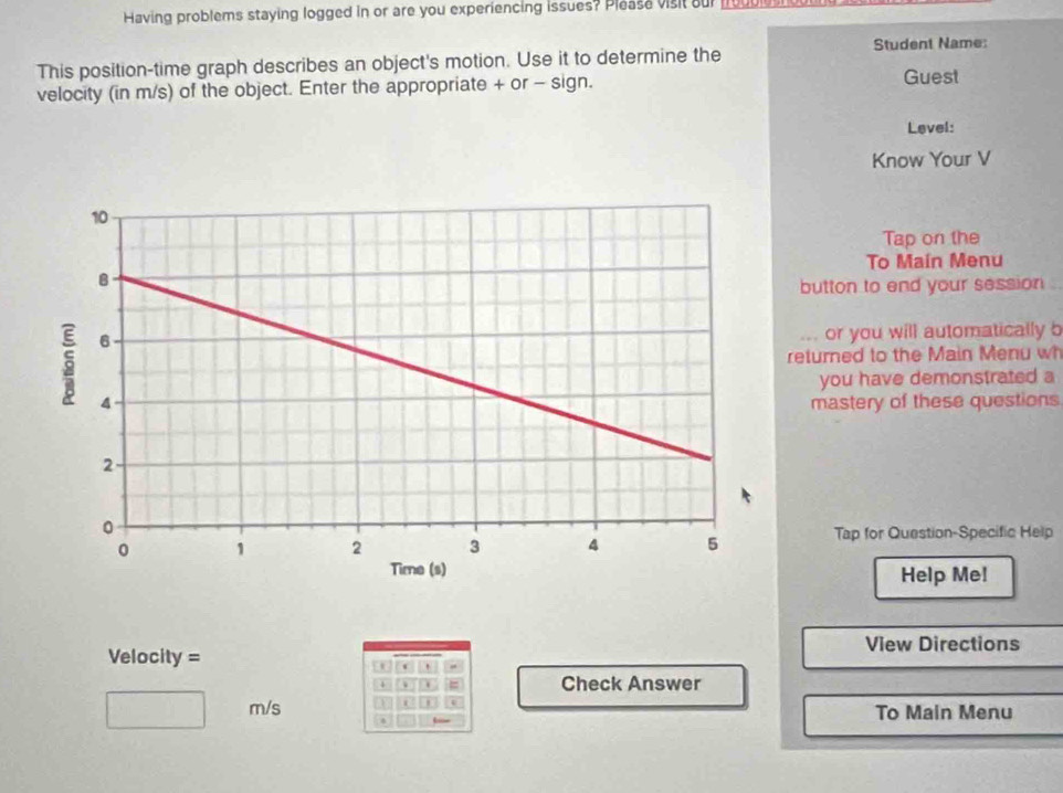 Having problems staying logged in or are you experiencing issues? Pleasa visit our nouu 
Student Name: 
This position-time graph describes an object's motion. Use it to determine the 
velocity (in m/s) of the object. Enter the appropriate + or - sign. 
Guest 
Level: 
Know Your V 
Tap on the 
To Maín Menu 
button to end your session 
or you will automatically b 
returned to the Main Menu w 
you have demonstrated a 
mastery of these questions 
Tap for Question-Specific Help 
Help Me! 
View Directions 
Velocity = 
' 
、 = Check Answer 
e
m/s To Main Menu