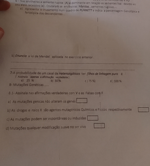 Nas ervilheiras a semente rugosa (A) é dominante em relação as sementes lisa devido ao
seu alelo recessivo (a) . Cruzaram se ervilheiras híbridas , sementes rugosas....
a) Apresenta o cruzamento num quadro de PUNNETT e indica a percentagem Genotípica e
fenotípica dos descendentes ...
b) Enuncia a lei de Mendel aplicada no exercício anterior .
_
_
7-A probabilidade de um casal de Heterozigóticos ter filhos de linhagem pura é 
(* Assinala apenas a afirmação verdadeira )
a) 25 % b) 50% c ) 75 %) d ) 100 %
8- Mutações Genéticas ......
8.1- Assinala nas afirmações verdadeiras com V e as Falsas com F
a) As mutações genicas não alteram os genes
b) As drogas e raios X são agentes mutagénicos Químicos e Físicos respectivamente
c) As mutações podem ser espontâneas ou induzidas
d) Mutações qualquer modificação suave no ser vivo