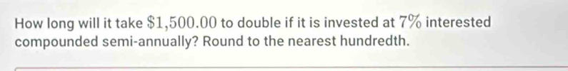 How long will it take $1,500.00 to double if it is invested at 7% interested 
compounded semi-annually? Round to the nearest hundredth.