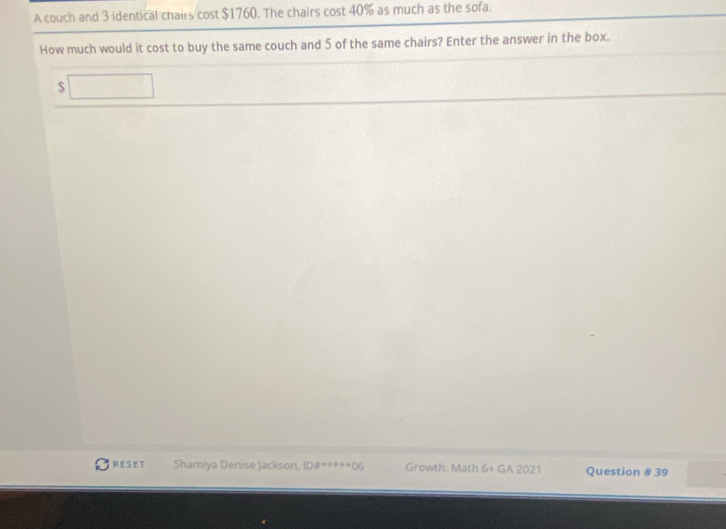 A couch and 3 identical chairs cost $1760. The chairs cost 40% as much as the sofa. 
How much would it cost to buy the same couch and 5 of the same chairs? Enter the answer in the box.
$
RESET Shamiya Denise Jackson, DB+=x+1+( f Growth: Math 6+ GA 2021 Question # 39