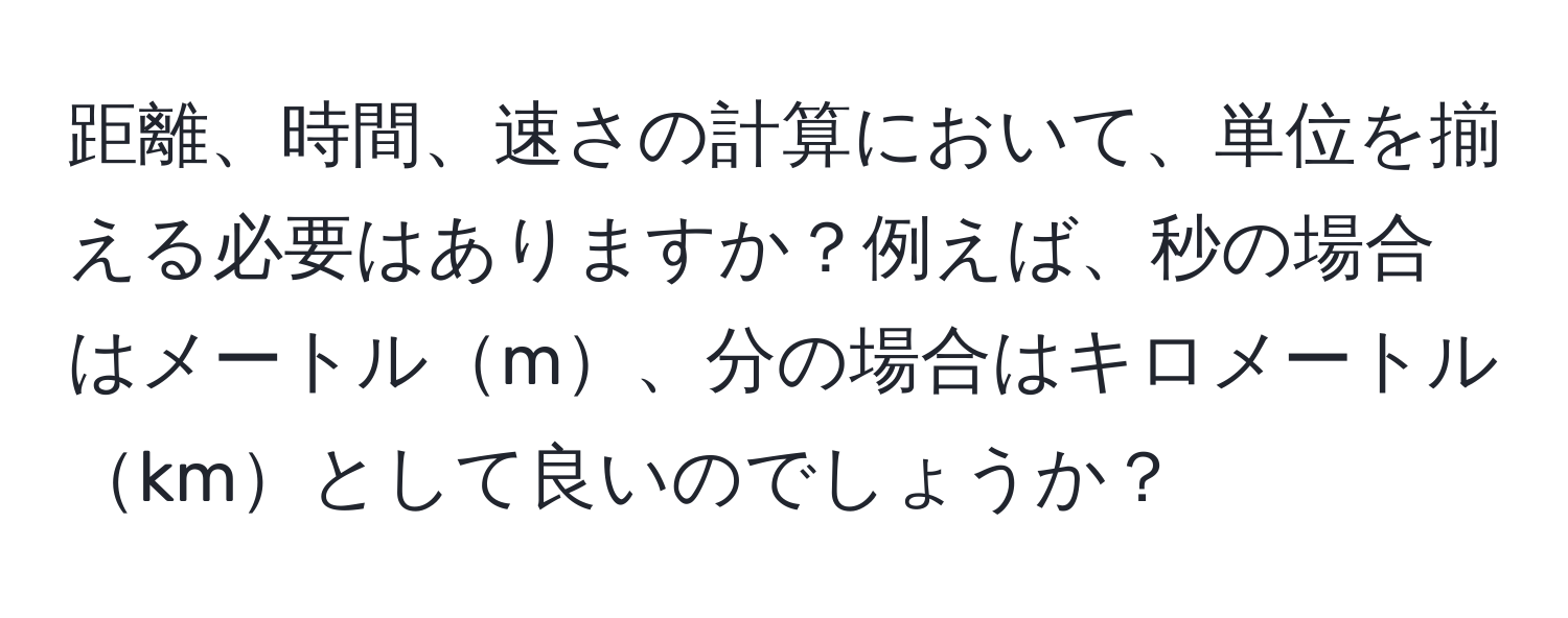 距離、時間、速さの計算において、単位を揃える必要はありますか？例えば、秒の場合はメートルm、分の場合はキロメートルkmとして良いのでしょうか？