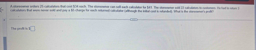 A storeowner orders 25 calculators that cost $34 each. The storeowner can sell each calculator for $41. The storeowner sold 22 calculators to customers. He had to return 3
calculators that were never sold and pay a $5 charge for each returned calculator (although the initial cost is refunded). What is the storeowner's profit? 
The profit is $ □