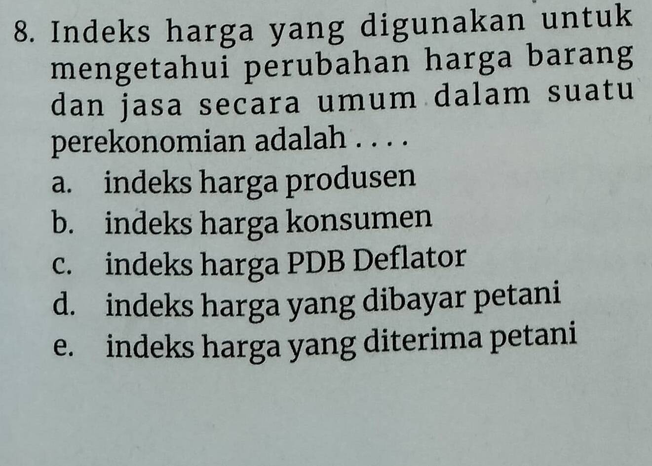 Indeks harga yang digunakan untuk
mengetahui perubahan harga barang
dan jasa secara umum dalam suatu
perekonomian adalah . . . .
a. indeks harga produsen
b. indeks harga konsumen
c. indeks harga PDB Deflator
d. indeks harga yang dibayar petani
e. indeks harga yang diterima petani