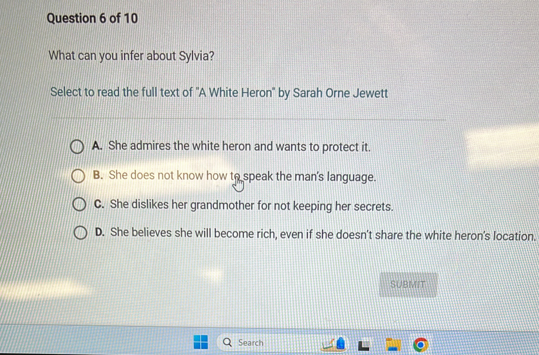 What can you infer about Sylvia?
Select to read the full text of "A White Heron" by Sarah Orne Jewett
A. She admires the white heron and wants to protect it.
B. She does not know how to speak the man's language.
C. She dislikes her grandmother for not keeping her secrets.
D. She believes she will become rich, even if she doesn't share the white heron's location.
SUBMIT
Search