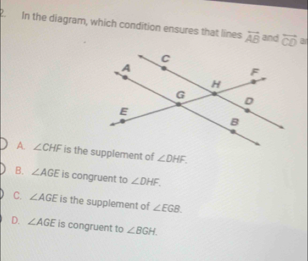 .In the diagram, which condition ensures that lines overleftrightarrow AB and overleftrightarrow CD ar
A. ∠ CHF is the supplement of ∠ DHF.
B. ∠ AGE is congruent to ∠ DHF.
C. ∠ AGE is the supplement of ∠ EGB.
D. ∠ AGE is congruent to ∠ BGH.