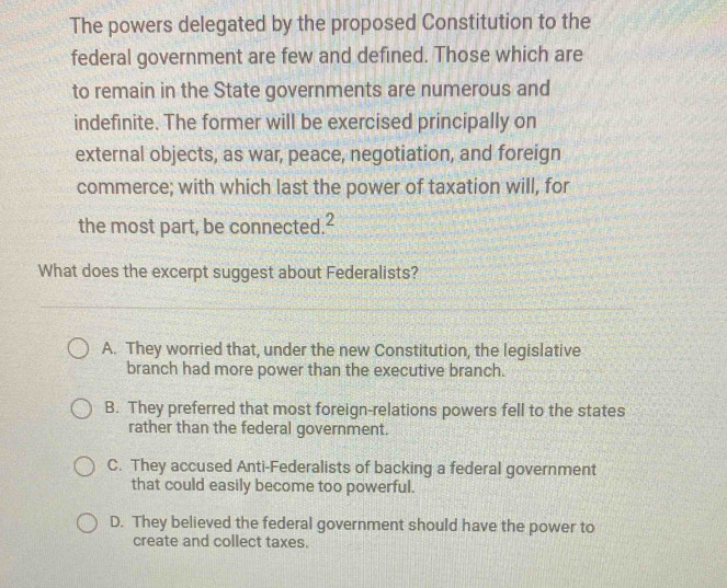 The powers delegated by the proposed Constitution to the
federal government are few and defined. Those which are
to remain in the State governments are numerous and
indefinite. The former will be exercised principally on
external objects, as war, peace, negotiation, and foreign
commerce; with which last the power of taxation will, for
the most part, be connected.²
What does the excerpt suggest about Federalists?
A. They worried that, under the new Constitution, the legislative
branch had more power than the executive branch.
B. They preferred that most foreign-relations powers fell to the states
rather than the federal government.
C. They accused Anti-Federalists of backing a federal government
that could easily become too powerful.
D. They believed the federal government should have the power to
create and collect taxes.