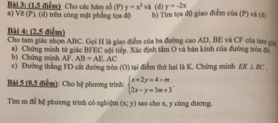 (1,5 điểm) Cho các hàm số (P) y=x^2 và (d) y=-2x
a) Vẽ (P), (d) trên cùng mặt phẳng tọa độ b) Tim tọa độ giao điểm của (P) và (d) 
Bài 4: (2,5 điểm) 
Cho tam giác nhọn ABC. Gọi H là giao điểm của ba đường cao AD, BE và CF của tam giá 
a) Chứng minh tứ giác BFEC nội tiếp. Xác định tâm O và bán kính của đường tròn đó. 
b) Chứng minh AF. AB=AE. AC
c) Đường thẳng FD cắt đường tròn (O) tại điểm thứ hai là K. Chứng minh EK⊥ BC. 
Bài 5 (0,5 điểm): Cho hệ phương trình: beginarrayl x+2y=4-m 2x-y=3m+3endarray.. 
Tìm m để hệ phương trình có nghiệm (x;y) sao cho x, y cùng dương.