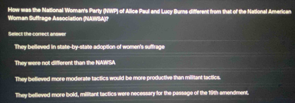 How was the National Woman's Party (NWP) of Alice Paul and Lucy Burns different from that of the National American
Woman Suffrage Association (NAWSA)?
Select the correct answer
They believed in state-by-state adoption of women's suffrage
They were not different than the NAWSA
They believed more moderate tactics would be more productive than militant tactics.
They believed more bold, militant tactics were necessary for the passage of the 19th amendment.