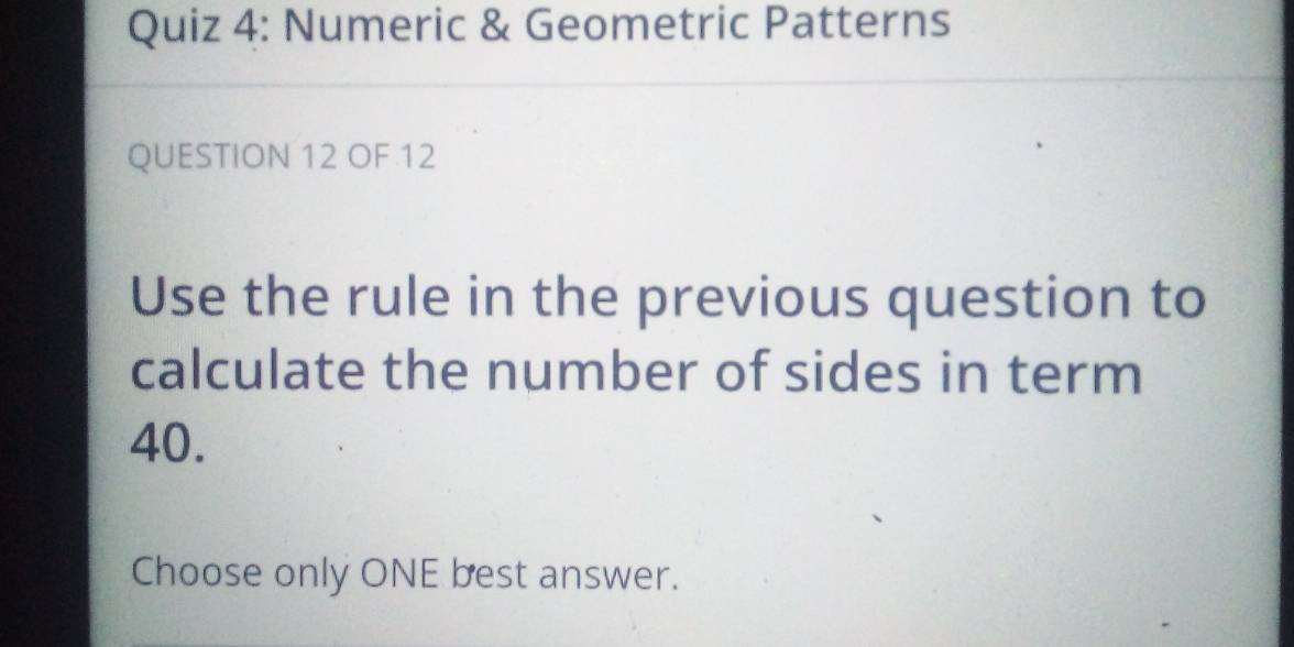 Numeric & Geometric Patterns 
QUESTION 12 OF 12 
Use the rule in the previous question to 
calculate the number of sides in term
40. 
Choose only ONE best answer.