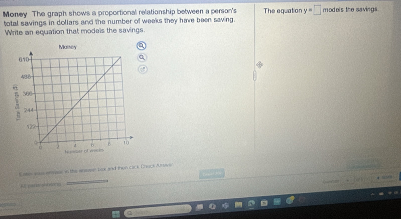 Money The graph shows a proportional relationship between a person's The equation y=□ modelsthes avings. 
total savings in dollars and the number of weeks they have been saving. 
Write an equation that models the savings. 
a 
Ester your enswer in the answer box and then click Check Answer 
saine 
Allourts onosong