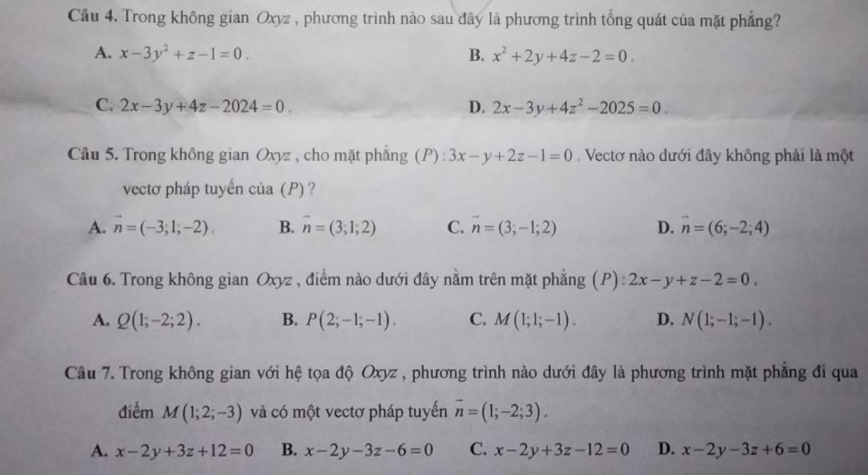 Trong không gian Oxyz , phương trình nào sau đây là phương trình tổng quát của mặt phẳng?
A. x-3y^2+z-1=0. B. x^2+2y+4z-2=0.
C. 2x-3y+4z-2024=0. D. 2x-3y+4z^2-2025=0. 
Cầu 5. Trong không gian Oxyz , cho mặt phẳng (P): 3x-y+2z-1=0 Vectơ nào dưới đây không phải là một
vectơ pháp tuyến của (P) ?
A. vector n=(-3;1;-2). B. overline n=(3;1;2) C. vector n=(3;-1;2) D. vector n=(6;-2;4)
Câu 6. Trong không gian Oxyz , điểm nào dưới đây nằm trên mặt phẳng (P) : 2x-y+z-2=0.
A. Q(1;-2;2). B. P(2;-1;-1). C. M(1;1;-1). D. N(1;-1;-1). 
Câu 7. Trong không gian với hệ tọa độ Oxyz , phương trình nào dưới đây là phương trình mặt phẳng đi qua
điểm M(1;2;-3) và có một vectơ pháp tuyến vector n=(1;-2;3).
A. x-2y+3z+12=0 B. x-2y-3z-6=0 C. x-2y+3z-12=0 D. x-2y-3z+6=0