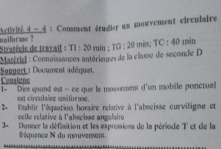 Activité 4 - 4 : Comment étudier un mouvement circulaire 
uniforme ? 
Stratégie de trayail : TI :20 min; TG:20 min; TC:40 min
Matériel : Connaissances antérieures de la classe de seconde D 
Support : Document adéquat. 
Consigne 
1- Dire quand est — ce que le mouvement d'un mobile ponctuel 
est circulaire uniforme. 
2- Etablir l'équation horaire relative à l'abscisse curviligne et 
celle relative à l'abseisse angulaire 
3- Donner la définition et les expressions de la période T et de la 
fréquence N du mouvement.