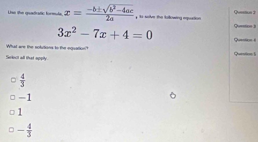 Use the quadratic formula, x= (-b± sqrt(b^2-4ac))/2a  , to solve the following equation .
3x^2-7x+4=0
Question 3
Question 4
What are the solutions to the equation?
Question 5
Select all that apply
 4/3 
T
1
- 4/3 