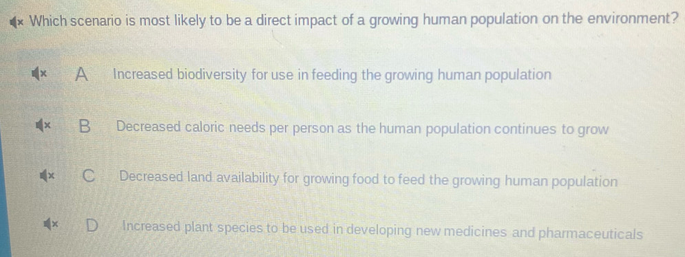 Which scenario is most likely to be a direct impact of a growing human population on the environment?
A Increased biodiversity for use in feeding the growing human population
B Decreased caloric needs per person as the human population continues to grow
Decreased land availability for growing food to feed the growing human population
Increased plant species to be used in developing new medicines and pharmaceuticals