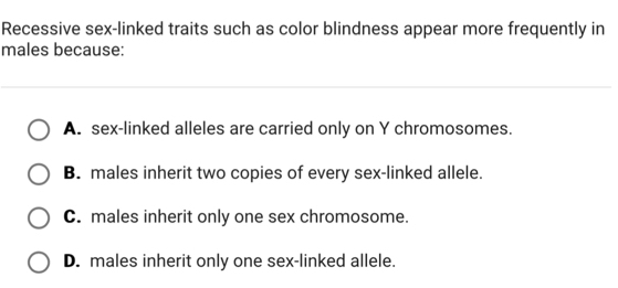 Recessive sex-linked traits such as color blindness appear more frequently in
males because:
A. sex-linked alleles are carried only on Y chromosomes.
B. males inherit two copies of every sex-linked allele.
C. males inherit only one sex chromosome.
D. males inherit only one sex-linked allele.