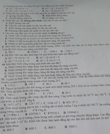 Trường hợp nào sau ứng với quả trình đẳng tích khi nhiệt độ tăng? véi A>0.
A. AU=QvoiQ>0. B △ U=Q+A
C. AU=Q+A với A<0. D. AU=Q vái Q<0</tex>
5. Nhiệt độ của vật giám là do các nguyên tử, phân từ cầu tạo nên vật
C. chuyển động chậm đi. A. ngừng chuyên động B. nhận thêm động năng D. va chạm vào nhau.
6. Nhiệt độ của vật không phụ thuộc vào yêu tổ nào sau đây?
A. Khổi lượng của vật.
B. Vận tốc của các phân từ cầu tạo nên vật.
C. Khối lượng của từng phân từ cầu tạo nên vật
D. Khoàng cách giữa các phân tử cầu tạo nên vật.
7. Câu nào sau đây nói về sự truyền nhiệt là không đùng?
A. Nhiệt vẫn có thể truyền từ vật lạnh hơn sang vật nóng hơn.
B. Nhiệt không thể tự truyền từ vật lạnh hơn sang vật nóng hơn.
C. Nhiệt có thể tự truyền từ vật nóng hơn sang vật lạnh hơn.
D. Nhiệt có thể tự truyền giữa hai vật có cùng nhiệt độ.
8. Một khối khí được truyền một nhiệt lượng 2000 J thi khối khí dân nớ và thực hiện được một
Tính độ biển thiên nội năng của khổi khí.
A. 500 J. B. 3500 J. C. - 3500 J. D. - 500 J.
9. Hệ thức nào sau đây phù hợp với quá trình làm lạnh khí đẳng tích?
A. △ U=Q với Q>0. B. △ U=Q với Q<0.
C. △ U=A với A>0. D. △ U=A
10. Khí thực hiện công trong quá trình nào sau đây? với A<0.
A. Nhiệt lượng khí nhận được lớn hơn độ tăng nội năng của khi.
B. Nhiệt lượng khí nhận được nhỏ hơn độ tăng nội năng của khí.
C. Nhiệt lượng khí nhận được bằng độ tăng nội năng của khi.
D. Nhiệt lượng khí nhân được lớn hơn hoặc bằng độ tăng nội năng của khi.
11. Người ta thực hiện công 100 J để nén khí trong một xilanh. Tính độ biển thiên nội năng
truyền ra môi trường xung quanh nhiệt lượng 20 J. D. 60 J.
A. 120 J. B. 100 J. C. 80 J.
12. Người ta truyền cho khí trong xỉ lanh một nhiệt lượng 200 J. Khí nở ra và thực hiện công
lên. Tính độ biển thiên nội năng của khí.
A. 340 J. B. 200 J. C. 170 J. D. 60 J.
13. Tính nhiệt lượng cần cung cấp để đun nóng 5 kg nước từ nhiệt độ 20°C lên 100°C. E
của nước là 4, 18.10^3 J/kg.K.
A. 1672.10^3J B. 1267.10^3J. C. 3344.10^3J. D. 836.10^3J.
14. Tính nhiệt lượng tỏa ra khi 1 miếng sắt có khổi lượng 2 kg ở nhiệt độ 500°C
dung riêng của sắt là 478 J/kg.K. hạ xuống
A. 219880 J. B. 439760 J. C. 879520 J. D. 109940 J.
15. Một khổi khí lí tưởng chứa trong một xilanh có pit-tông chuyển động được. Lúc đầu
dm^3 , áp suất 2.10^5Pa Ta. Khối khí được làm lạnh đẵng áp cho đến khi thể tích còn 16dm^3
thực hiện được. C. 800 J. D. 1000 J.
A. 400 J. B. 600 J.