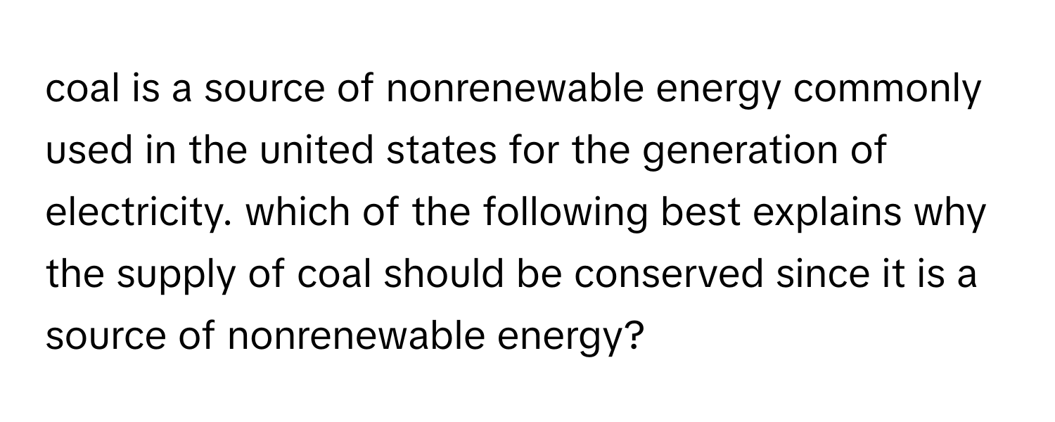 coal is a source of nonrenewable energy commonly used in the united states for the generation of electricity. which of the following best explains why the supply of coal should be conserved since it is a source of nonrenewable energy?