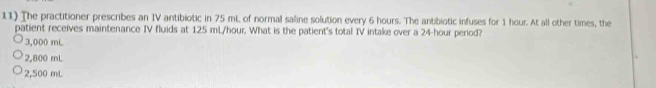 The practitioner prescribes an IV antibiotic in 75 mL of normal saline solution every 6 hours. The antibiotic infuses for 1 hour. At all other times, the
patient receives maintenance IV fluids at 125 mL/hour. What is the patient's total IV intake over a 24-hour period?
3,000 mL
2,800 mL
2,500 mL