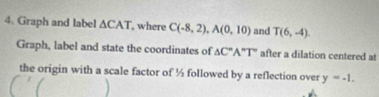 Graph and label △ CAT , where C(-8,2), A(0,10) and T(6,-4). 
Graph, label and state the coordinates of △ C''A''T'' after a dilation centered at 
the origin with a scale factor of ½ followed by a reflection over y=-1.