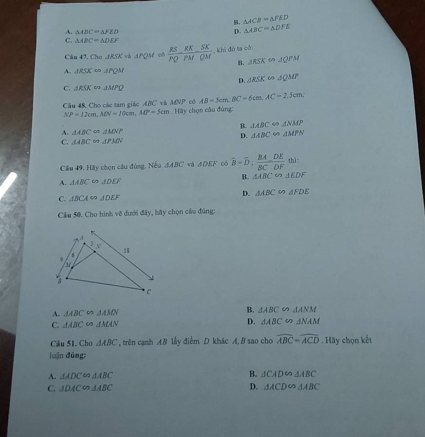 B. △ ACB∽ △ FED
A. △ ABC=△ FED D. △ ABC∽ △ DFE
C. △ ABC=△ DEF
Câu 47. Cho △ RSK và △ PQM có frac RS_ RK_ SKPQPMQM , khi đó ta có:
B. △ RSK ∽ △ QPM
A. △ RSK △ PQM
D. △ RSK ∽ △ QMP
C. △ RSK △ MPQ
Câu 48. Cho các tam giác ABC và MNP có AB=5cm, BC=6cm, AC=2,5cm,
NP=12cm, MN=10cm, MP=5cm. Hãy chọn câu đúng:
B. △ ABC △ NMP
A. △ ABC △ MNP
D. △ ABC ∽ △ MPN
C. △ ABC △ PMN
Câu 49. Hãy chọn câu đúng. Nếu △ ABC và △ DEF có widehat B=widehat D;  BA/BC - DE/DF  thì :
A. △ ABC △ DEF B. △ ABC∽ △ EDF
D.
C. △ BCA I △ DEF △ ABC∽ △ FDE
Câu 50. Cho hình vẽ dưới đây, hãy chọn câu đúng:
A. △ ABC △ AMN B. △ ABC △ ANM
C. △ ABC ∽ △ MAN
D. △ ABC △ NAM
Câu 51. Cho △ ABC , trên cạnh AB lấy điểm D khác A, B sao cho widehat ABC=widehat ACD. Hãy chọn kết
luận đúng:
A. △ ADC∽ △ ABC B. △ CAD∽ △ ABC
C. △ DACsim △ ABC D. △ ACD∽ △ ABC