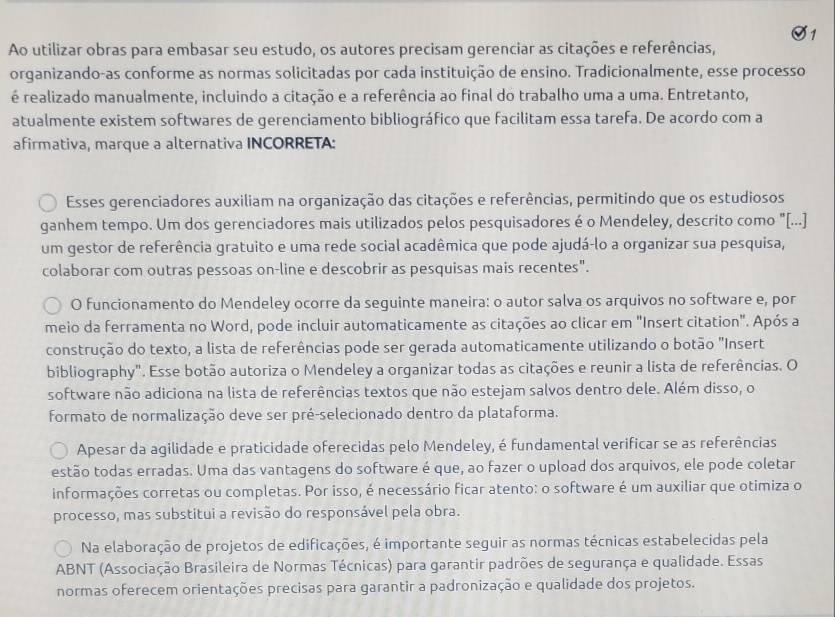 Ao utilizar obras para embasar seu estudo, os autores precisam gerenciar as citações e referências,
organizando-as conforme as normas solicitadas por cada instituição de ensino. Tradicionalmente, esse processo
é realizado manualmente, incluindo a citação e a referência ao final do trabalho uma a uma. Entretanto,
atualmente existem softwares de gerenciamento bibliográfico que facilitam essa tarefa. De acordo com a
afirmativa, marque a alternativa INCORRETA:
Esses gerenciadores auxiliam na organização das citações e referências, permitindo que os estudiosos
ganhem tempo. Um dos gerenciadores mais utilizados pelos pesquisadores é o Mendeley, descrito como "[...]
um gestor de referência gratuito e uma rede social acadêmica que pode ajudá-lo a organizar sua pesquisa,
colaborar com outras pessoas on-line e descobrir as pesquisas mais recentes".
O funcionamento do Mendeley ocorre da seguinte maneira: o autor salva os arquivos no software e, por
meio da ferramenta no Word, pode incluir automaticamente as citações ao clicar em "Insert citation". Após a
construção do texto, a lista de referências pode ser gerada automaticamente utilizando o botão "Insert
bibliography". Esse botão autoriza o Mendeley a organizar todas as citações e reunir a lista de referências. O
software não adiciona na lista de referências textos que não estejam salvos dentro dele. Além disso, o
formato de normalização deve ser pré-selecionado dentro da plataforma.
Apesar da agilidade e praticidade oferecidas pelo Mendeley, é fundamental verificar se as referências
estão todas erradas. Uma das vantagens do software é que, ao fazer o upload dos arquivos, ele pode coletar
informações corretas ou completas. Por isso, é necessário ficar atento: o software é um auxiliar que otimiza o
processo, mas substitui a revisão do responsável pela obra.
Na elaboração de projetos de edificações, é importante seguir as normas técnicas estabelecidas pela
ABNT (Associação Brasileira de Normas Técnicas) para garantir padrões de segurança e qualidade. Essas
normas oferecem orientações precisas para garantir a padronização e qualidade dos projetos.