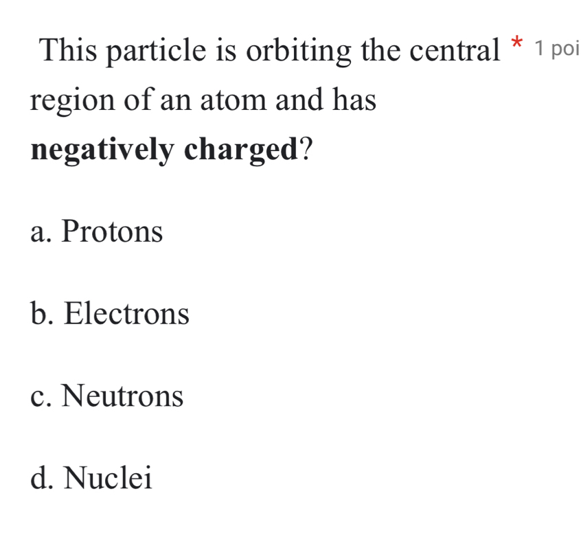 This particle is orbiting the central * 1 poi
region of an atom and has
negatively charged?
a. Protons
b. Electrons
c. Neutrons
d. Nuclei