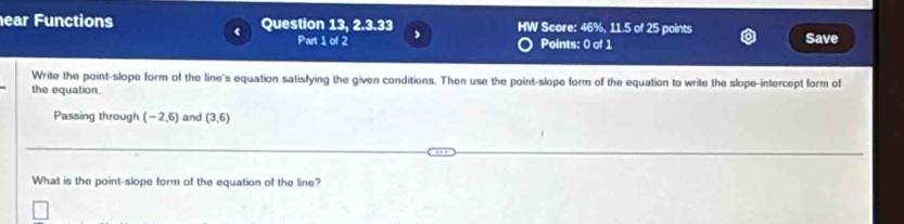 ear Functions Question 13, 2.3.33 HW Score: 46%, 11.5 of 25 points Save 
Part 1 of 2 Points: 0 of 1 
Write the point-slope form of the line's equation satisfying the given conditions. Then use the point-slope form of the equation to write the slope-intercept form of 
the equation. 
Passing through (-2,6) and (3,6)
What is the point-slope form of the equation of the line?