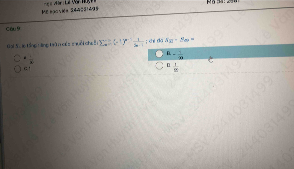 Học viên: Lê Văn Huỳnh
Mã học viên: 244031499
Câu 9:
Gọi S_n , là tổng riêng thứ n của chuỗi chuỗi sumlimits  underline(n=1)^(∈fty)(-1)^n-1 1/2n-1 ; khi đó S_50-S_49=
B. - 1/99 
A.  1/50 
C. 1
D.  1/99 