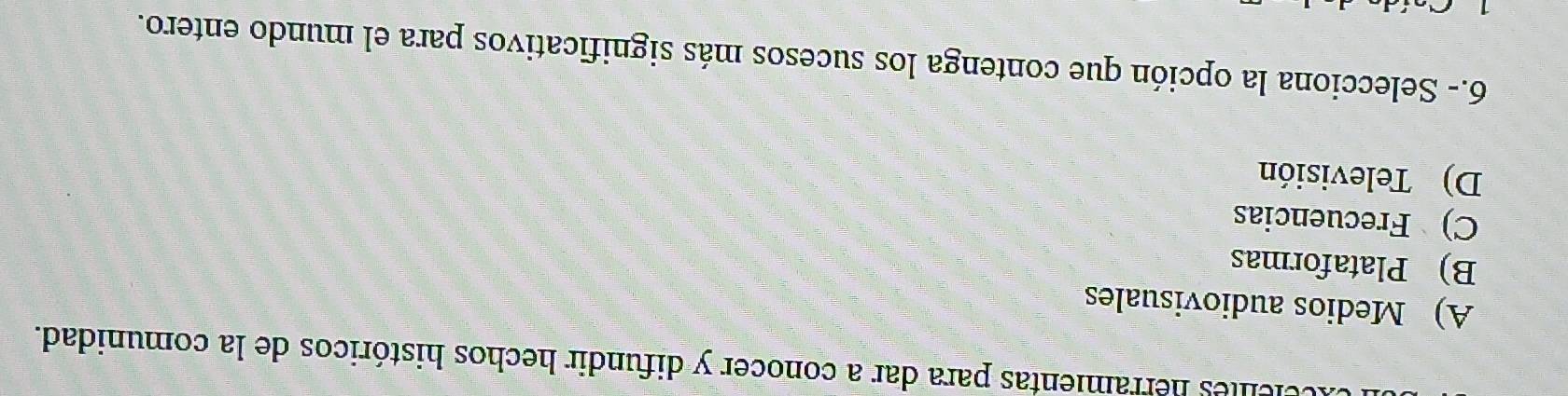helelles herramientas para dar a conocer y difundir hechos históricos de la comunidad.
A) Medios audiovisuales
B) Plataformas
C) Frecuencias
D) Televisión
6.- Selecciona la opción que contenga los sucesos más significativos para el mundo entero.