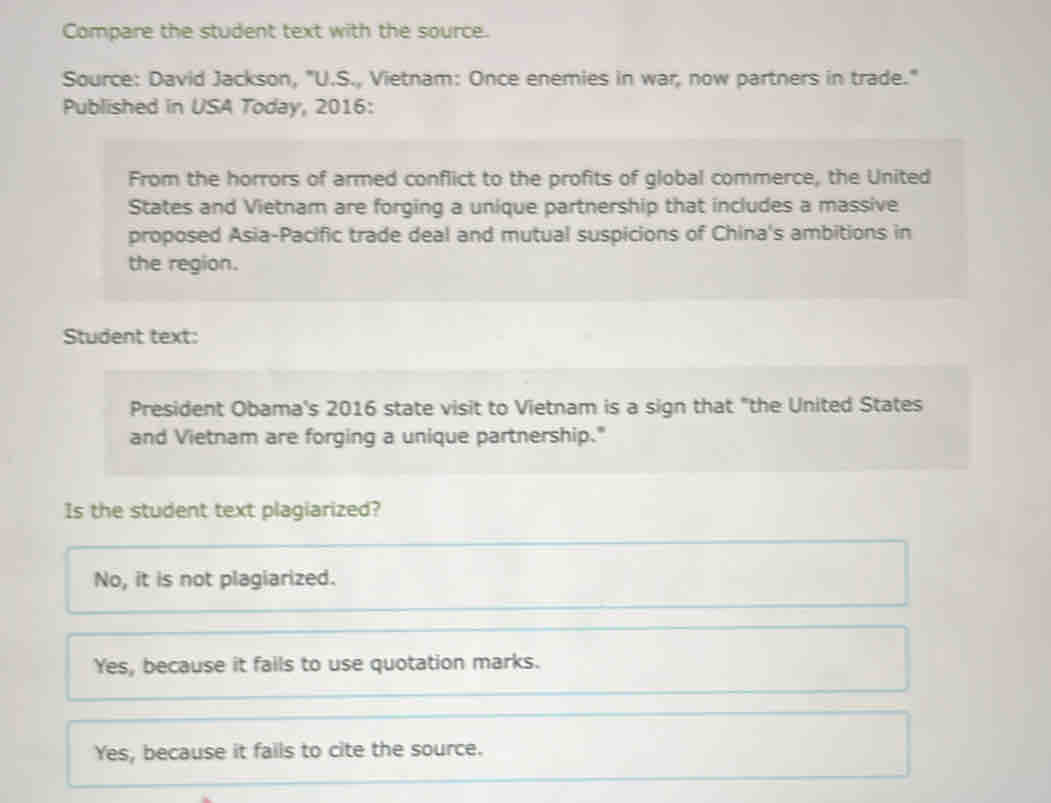 Compare the student text with the source.
Source: David Jackson, "U.S., Vietnam: Once enemies in war, now partners in trade."
Published in USA Today, 2016:
From the horrors of armed conflict to the profits of global commerce, the United
States and Vietnam are forging a unique partnership that includes a massive
proposed Asia-Pacific trade deal and mutual suspicions of China's ambitions in
the region.
Student text:
President Obama's 2016 state visit to Vietnam is a sign that "the United States
and Vietnam are forging a unique partnership."
Is the student text plagiarized?
No, it is not plagiarized.
Yes, because it fails to use quotation marks.
Yes, because it fails to cite the source.