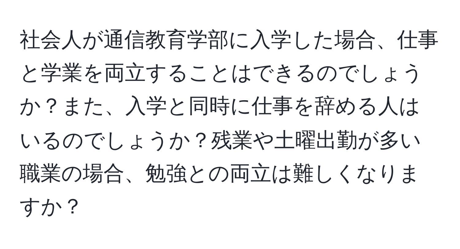 社会人が通信教育学部に入学した場合、仕事と学業を両立することはできるのでしょうか？また、入学と同時に仕事を辞める人はいるのでしょうか？残業や土曜出勤が多い職業の場合、勉強との両立は難しくなりますか？