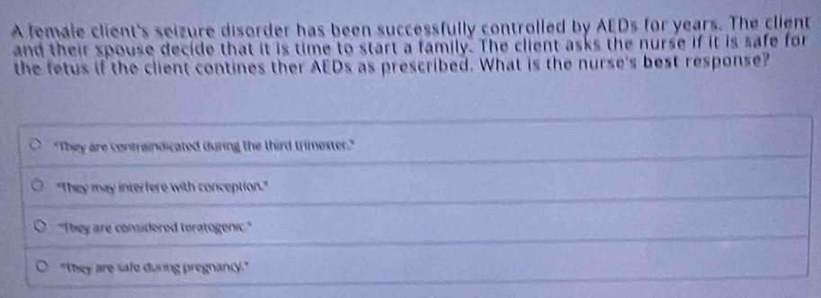 A female client's seizure disorder has been successfully controlled by AEDs for years. The client
and their spouse decide that it is time to start a family. The client asks the nurse if it is safe for
the fetus if the client contines ther AEDs as prescribed. What is the nurse's best response?
"They are containdicated during the third trimester."
"They may interfere with conception."
"They are considered teratogenic."
"They are safe during pregnancy."